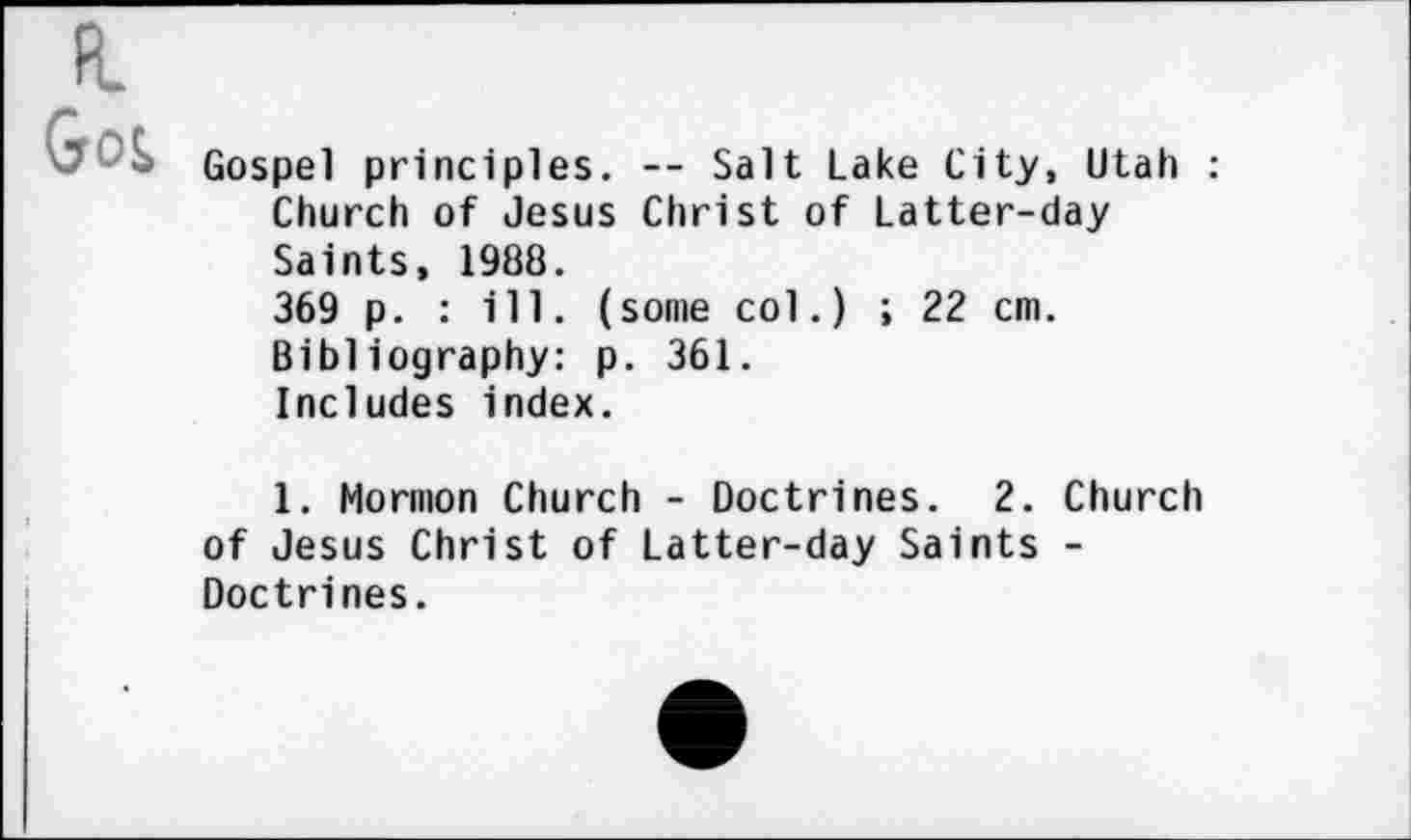 ﻿FL Goi
Gospel principles. -- Salt Lake City, Utah : Church of Jesus Christ of Latter-day Saints, 1988.
369 p. : ill. (some col.) ; 22 cm. Bibliography: p. 361.
Includes index.
1. Mormon Church - Doctrines. 2. Church of Jesus Christ of Latter-day Saints -Doctrines.